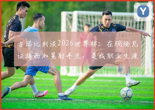 吉诺比利谈2026世界杯：在现场见证梅西加冕射手王，是我职业生涯外的至高荣幸