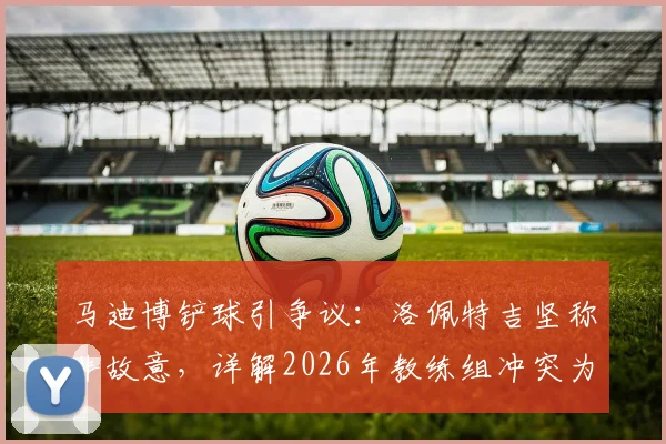 马迪博铲球引争议:洛佩特吉坚称非故意,详解2026年教练组冲突为何选择沉默