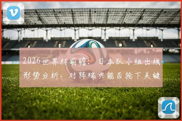 2026世界杯前瞻:日本队小组出线形势分析,对阵瑞典能否抢下关键分?