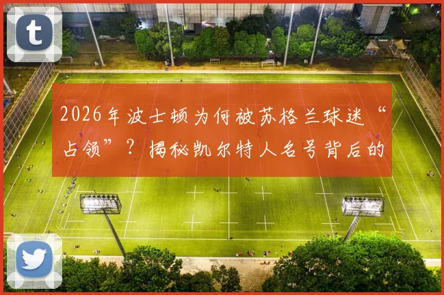 2026年波士顿为何被苏格兰球迷“占领”?揭秘凯尔特人名号背后的跨大西洋传承与历史渊源