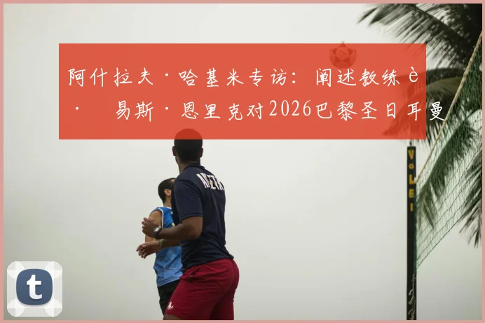 阿什拉夫·哈基米专访：阐述教练路易斯·恩里克对2026巴黎圣日耳曼的关键作用，解析更衣室领袖声音重要性
