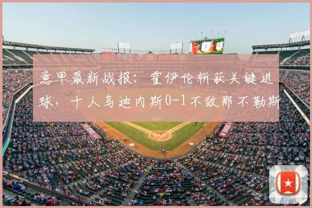 意甲最新战报：霍伊伦斩获关键进球，十人乌迪内斯0-1不敌那不勒斯，附全场录像回顾与红牌争议解读