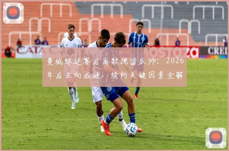曼城球迷赛后高歌挽留瓜帅：2026年后去向成谜，续约关键因素全解析