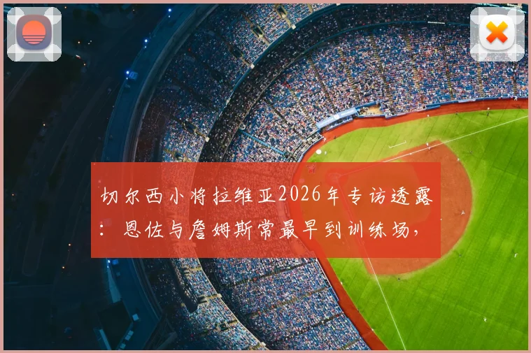 切尔西小将拉维亚2026年专访透露：恩佐与詹姆斯常最早到训练场，揭秘俱乐部快速成长的内部驱动力