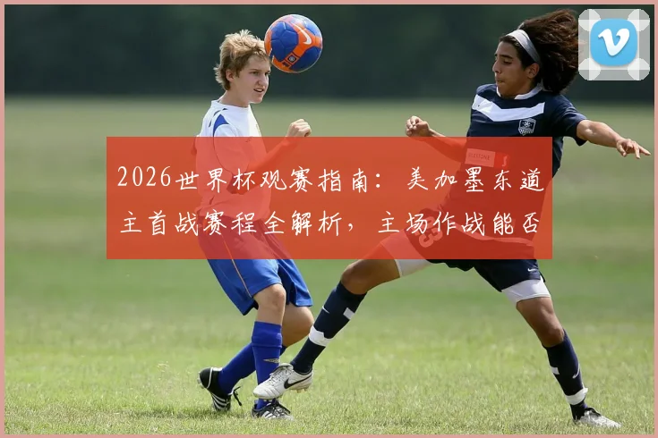 2026世界杯观赛指南:美加墨东道主首战赛程全解析,主场作战能否延续开门红传统?
