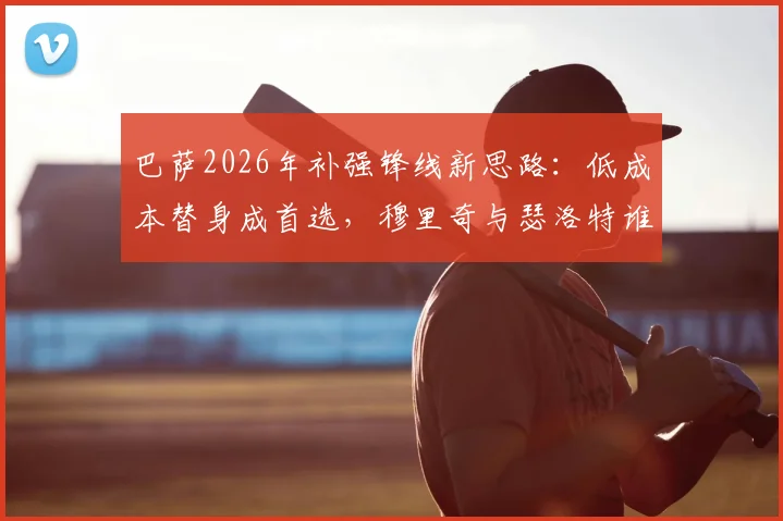 巴萨2026年补强锋线新思路：低成本替身成首选，穆里奇与瑟洛特谁更适配哈维体系？