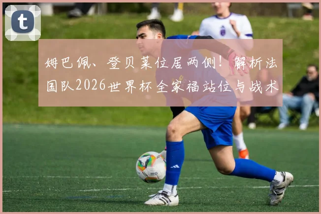 姆巴佩、登贝莱位居两侧!解析法国队2026世界杯全家福站位与战术深意
