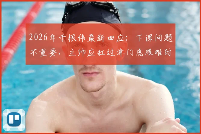 2026年于根伟最新回应：下课问题不重要，主帅应扛过津门虎艰难时期