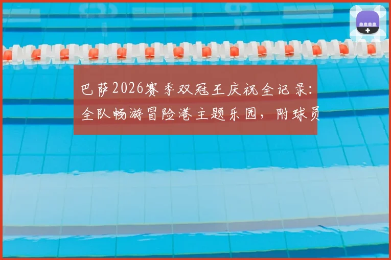 巴萨2026赛季双冠王庆祝全记录：全队畅游冒险港主题乐园，附球员团建游玩攻略
