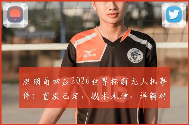 洪明甫回应2026世界杯前无人机事件：首发已定，战术未泄，详解对阵墨西哥备战策略