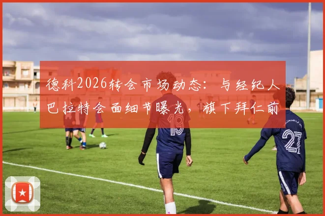 德科2026转会市场动态：与经纪人巴拉特会面细节曝光，旗下拜仁前锋杰克逊成焦点