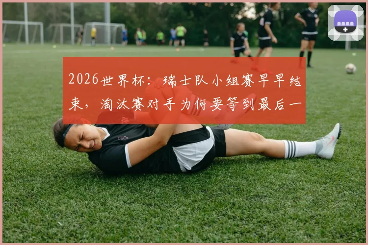 2026世界杯：瑞士队小组赛早早结束，淘汰赛对手为何要等到最后一刻才确定？