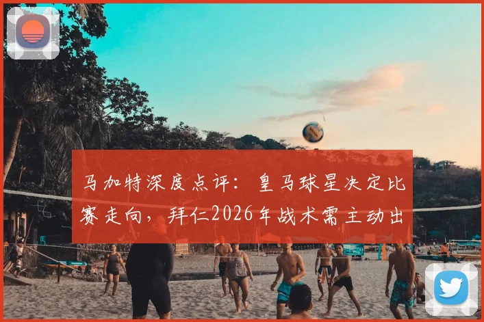 马加特深度点评：皇马球星决定比赛走向，拜仁2026年战术需主动出击而非死守